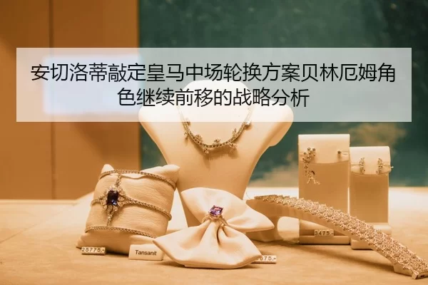 安切洛蒂敲定皇马中场轮换方案贝林厄姆角色继续前移的战略分析