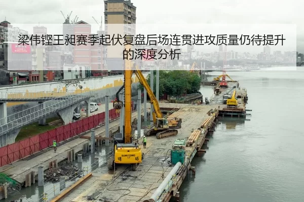 梁伟铿王昶赛季起伏复盘后场连贯进攻质量仍待提升的深度分析