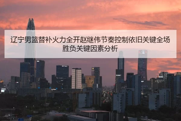 辽宁男篮替补火力全开赵继伟节奏控制依旧关键全场胜负关键因素分析