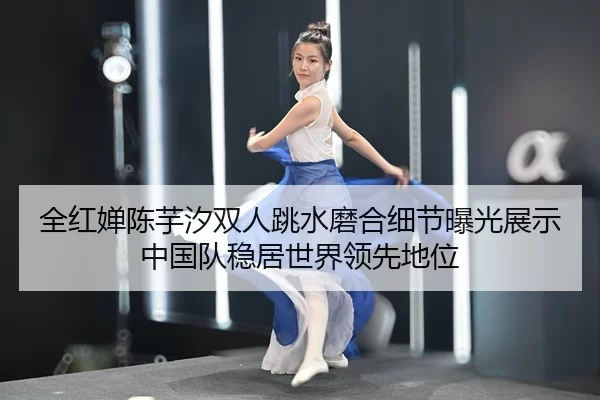 全红婵陈芋汐双人跳水磨合细节曝光展示中国队稳居世界领先地位