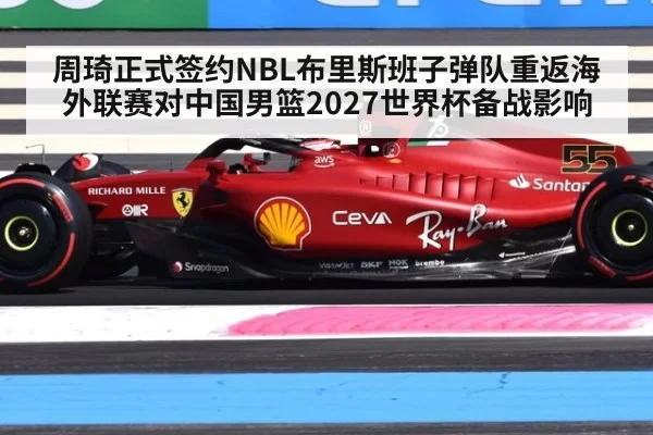 周琦正式签约NBL布里斯班子弹队重返海外联赛对中国男篮2027世界杯备战影响