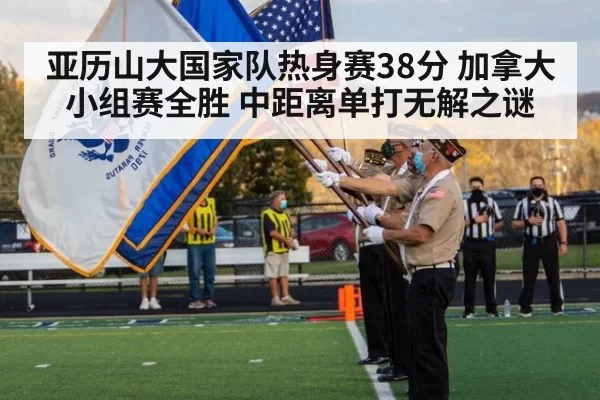 亚历山大国家队热身赛38分 加拿大小组赛全胜 中距离单打无解之谜
