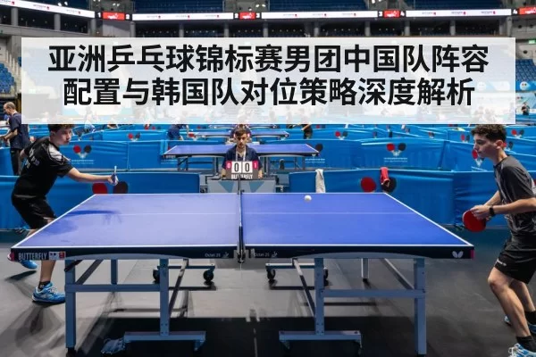 亚洲乒乓球锦标赛男团中国队阵容配置与韩国队对位策略深度解析
